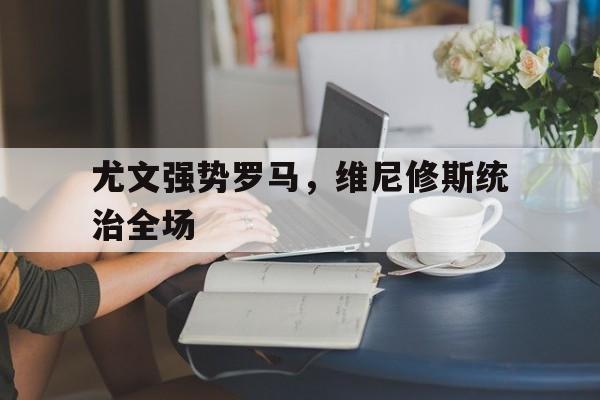 关于尤文强势罗马，维尼修斯统治全场的信息