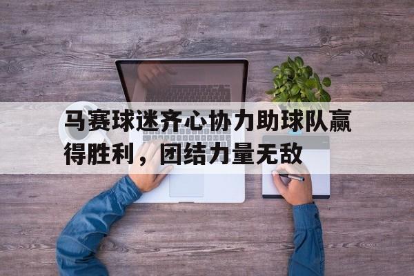 马赛球迷齐心协力助球队赢得胜利，团结力量无敌的简单介绍