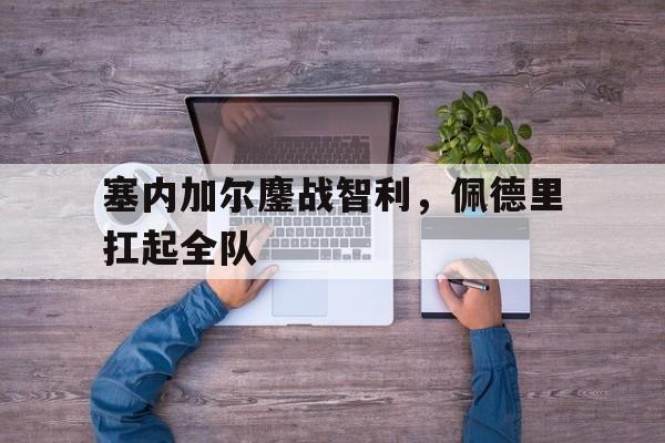 PG电子娱乐官网下载-关于塞内加尔鏖战智利，佩德里扛起全队的信息